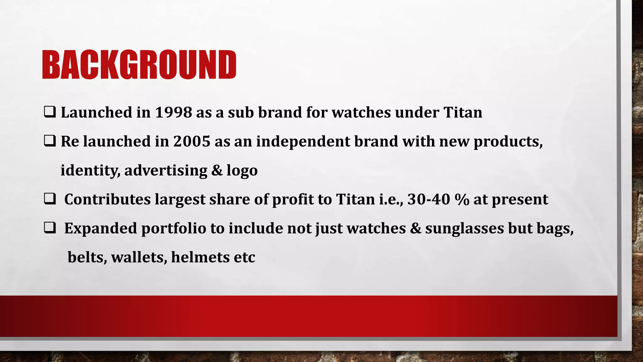 BACKGROUND
 Launched in 1998 as a sub brand for watches under Titan
 Re launched in 2005 as an independent brand with new products,
identity, advertising & logo
 Contributes largest share of profit to Titan i.e., 30-40 % at present
 Expanded portfolio to include not just watches & sunglasses but bags,
belts, wallets, helmets etc
 