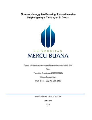 SI untuk Keunggulan Bersaing, Perusahaan dan
Lingkungannya, Tantangan SI Global
Tugas ini dibuat untuk memenuhi penilaian mata kuliah SIM
Oleh :
Fransiska Anastasia (43215010227)
Dosen Pengampu :
Prof. Dr. Ir. Hapzi Ali, MM, CMA
UNIVERSITAS MERCU BUANA
JAKARTA
2017
 