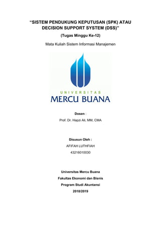 “SISTEM PENDUKUNG KEPUTUSAN (SPK) ATAU
DECISION SUPPORT SYSTEM (DSS)”
(Tugas Minggu Ke-12)
Mata Kuliah Sistem Informasi Manajemen
Dosen :
Prof. Dr. Hapzi Ali, MM, CMA
Disusun Oleh :
AFIFAH LUTHFIAH
43216010030
Universitas Mercu Buana
Fakultas Ekonomi dan Bisnis
Program Studi Akuntansi
2018/2019
 