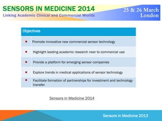 Sensors in Medicine 2013
Objectives
 Promote innovative new commercial sensor technology
 Highlight leading academic research near to commercial use
 Provide a platform for emerging sensor companies
 Explore trends in medical applications of sensor technology
 Facilitate formation of partnerships for investment and technology
transfer
Sensors in Medicine 2014
 