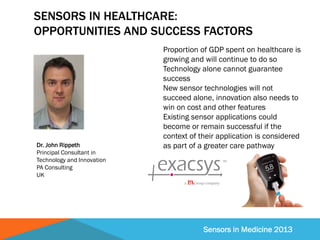 Sensors in Medicine 2013
SENSORS IN HEALTHCARE:
OPPORTUNITIES AND SUCCESS FACTORS
Proportion of GDP spent on healthcare is
growing and will continue to do so
Technology alone cannot guarantee
success
New sensor technologies will not
succeed alone, innovation also needs to
win on cost and other features
Existing sensor applications could
become or remain successful if the
context of their application is considered
as part of a greater care pathwayDr. John Rippeth
Principal Consultant in
Technology and Innovation
PA Consulting
UK
 