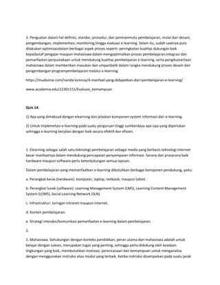 3. Penguatan dalam hal definisi, standar, prosedur, dan jaminanmutu pembelajaran, mulai dari desain,
pengembangan, implementasi, monitoring,hingga evaluasi e-learning. Selain itu, sudah saatnya pula
dilakukan optimisasidalam berbagai aspek proses seperti: peningkatan kualitas dukungan baik
kepadastaf pengajar maupun mahasiswa dalam mengoptimalkan proses pembelajaran,integrasi dan
pemanfaatan perpustakaan untuk mendukung kualitas pembelajaran e-learning, serta pengikutsertaan
mahasiswa dalam memberikan masukan dan umpanbalik dalam rangka mendukung proses desain dan
pengembangan programpembelajaran melalui e-learning.
https://mudazine.com/nanda-lorenza/4-manfaat-yang-didapatkan-dari-pembelajaran-e-learning/
www.academia.edu/12301151/Evaluasi_kemampuan
Quis 14:
1) Apa yang dimaksud dengan elearning dan jelaskan komponen system informasi dari e-learning.
2) Untuk Implemetasi e-learning pada suatu perguruan tinggi sumberdaya apa saja yang diperlukan
sehingga e-learning berjalan dengan baik secara efektif dan efisien.
1. Elearning sebagai salah satu teknologi pembelajaran sebagai media yang berbasis teknologi internet
besar manfaatnya dalam mendukung pencapaian penyampaian informasi. Sarana dan prasarana baik
hardware maupun software perlu keterdukungan semua lapisan.
Dalam pembelajaran yang memanfaatkan e-learning dibutuhkan berbagai komponen pendukung, yaitu:
a. Perangkat keras (hardware): komputer, laptop, netbook, maupun tablet.
b. Perangkat lunak (software): Learning Management System (LMS), Learning Content Management
System (LCMS), Social Learning Network (SLN).
c. Infrastruktur: Jaringan intranet maupun internet.
d. Konten pembelajaran.
e. Strategi interaksi/komunikasi pemanfaatan e-learning dalam pembelajaran.
2.
1. Mahasiswa. Sehubungan dengan konteks pendidikan, peran utama dari mahasiswa adalah untuk
belajar dengan sukses, merupakan tugas yang penting, sehingga perlu didukung oleh keadaan
lingkungan yang baik, membutuhkan motivasi, perencanaan dan kemampuan untuk menganalisa
dengan menggunakan instruksi atau modul yang terbaik. Ketika instruksi disampaikan pada suatu jarak
 