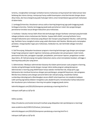 tertentu, menghasilkan tantangan tambahan karena mahasiswa sering terpisah dari kebersamaan latar
belakang dan interes lainnya, mempunyai hanya sedikit kesempatan untuk berinteraksi dengan dosen
diluar kelas, dan harus bergantung pada hubungan teknis untuk menjembatani gap pemisah mahasiswa
di dalam kelas.
2. Lembaga/Universitas. Kesuksesan semua usaha e-learning bergantung juga pada tanggung jawab
lembaga/universitas. Fakultas bertanggung jawab pada pemahaman materi dan pengembangan
pemahaman tersebut sesuai dengan kebutuhan para mahasiswa.
3. Fasilitator. Fakultas merasa lebih efisien bila berhubungan dengan fasilitator setempat yang bertindak
sebagai jembatan antara mahasiswa dan fakultas. Supaya lebih efektif, seorang fasilitator harus
mengerti kebutuhan para mahasiswa yang dilayani dan harapan yang diinginkan fakultas. Lebih penting
lagi, fasilitator harus mengikuti arahan yang sudah ditentukan oleh fakultas. Mereka perlu menyiapkan
peralatan, mengumpulkan tugas para mahasiswa, melakukan tes, dan bertindak sebagai instruktur
setempat.
4. Staf Penunjang. Kebayakan kesuksesan program e-learning berhubungan juga dengan penunjangan
fungsi-fungsi pelayanan seperti registrasi mahasiswa, perbanyakan dan penyampaian materi kuliah,
pemesanan buku teks, penjagaan copyright, penjadwalan, pemrosesan laporan, pengelolaan sumber
daya teknis, dll. Staf penunjang merupakan kebutuhan utama untuk menciptakan keadaan, sehingga e-
learning tetap pada jalur yang benar.
5. Administrator. Meskipun administrator biasanya ikut dalam perencanaan suatu program e-learning,
mereka sering kehilangan kontak dengan manajer teknis ketika program sedang beroperasi.
Administrator e-learning yang efektif bukan hanya sekedar memberikan ide, tetapi perlu juga
bekrjasama dan membuat konsensus dengan para pembangun, pengambil keputusan, dan pengawas.
Mereka harus bekerja sama dengan personel teknis dan staf penunjang, meyakinkan bahwa
sumberdaya teknologi perlu dikembangkan secara efektif untuk keperluan misi akademis kedepan.
Lebih penting lagi bahwa didalam mengelola suatu akademik perlu merealisasikan bahwa kebutuhan
dan kesuksesan para mahasiswa e-learning merupakan tanggung jawab utama.
tekininfo.blogspot.com/2015/01/komponen-pendukung-e-learning.html?m=1
indrayani.staff.ipdn.ac.id/?p=56
Daftar pustaka.
https://mudazine.com/nanda-lorenza/4-manfaat-yang-didapatkan-dari-pembelajaran-e-learning/
www.academia.edu/12301151/Evaluasi_kemampuan
tekininfo.blogspot.com/2015/01/komponen-pendukung-e-learning.html?m=1
indrayani.staff.ipdn.ac.id/?p=56
 