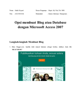 Nama : Indah Kayani Dosen Pengampu : Hapzi Ali, Prof. Dr. MM
Nim : 43215010146 Matakuliah : Sistem Informasi Manajemen
Opsi membuat Blog atau Database
dengan Microsoft Access 2007
Langkah-langkah Membuat Blog
1. Buka blogger.com. Apabila telah muncul halaman sebagai berikut, silahkan Anda klik
‘BUAT BLOG’
 