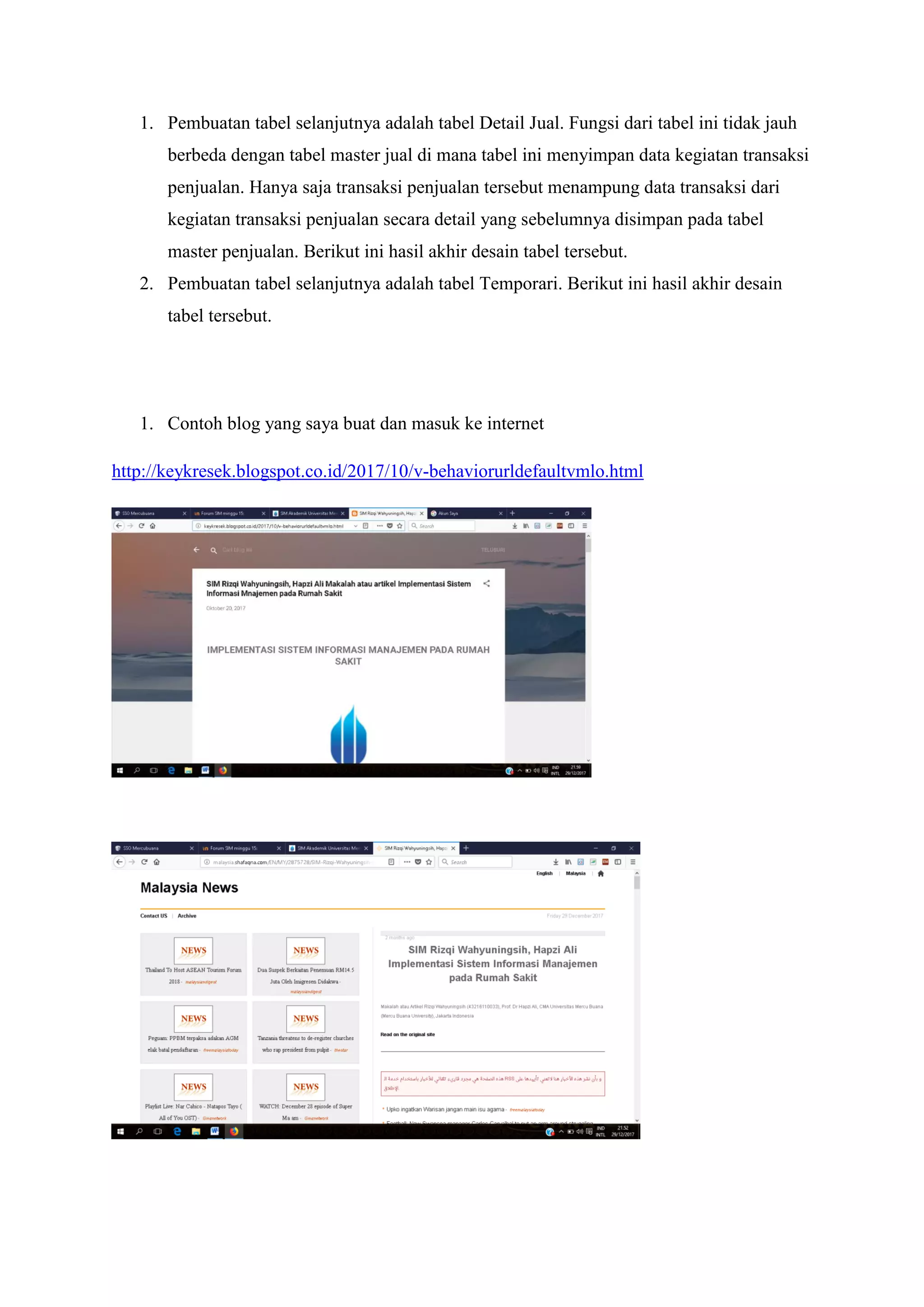 1. Pembuatan tabel selanjutnya adalah tabel Detail Jual. Fungsi dari tabel ini tidak jauh
berbeda dengan tabel master jual di mana tabel ini menyimpan data kegiatan transaksi
penjualan. Hanya saja transaksi penjualan tersebut menampung data transaksi dari
kegiatan transaksi penjualan secara detail yang sebelumnya disimpan pada tabel
master penjualan. Berikut ini hasil akhir desain tabel tersebut.
2. Pembuatan tabel selanjutnya adalah tabel Temporari. Berikut ini hasil akhir desain
tabel tersebut.
1. Contoh blog yang saya buat dan masuk ke internet
http://keykresek.blogspot.co.id/2017/10/v-behaviorurldefaultvmlo.html
 