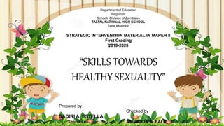Department of Education
Region III
Schools Division of Zambales
TALTAL NATIONAL HIGH SCHOOL
Taltal,Masinloc
STRATEGIC INTERVENTION MATERIAL IN MAPEH 8
First Grading
2019-2020
“SKILLS TOWARDS
HEALTHY SEXUALITY”
Prepared by
Checked by
SADIRI A. ESTELLA
Teacher III ASUNCION A. EALA
 
