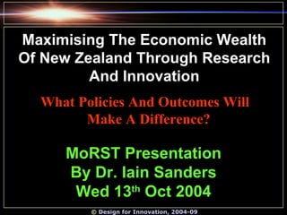 ©  Design for Innovation, 2004-09 MoRST Presentation By Dr. Iain Sanders Wed 13 th  Oct 2004 Maximising The Economic Wealth Of New Zealand Through Research And Innovation What Policies And Outcomes Will Make A Difference?   