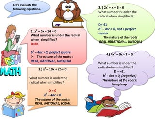 Let’s evaluate the
following equations.
1. x2
– 5x – 14 = 0
What number is under the radical
when simplified?
D=81
b2
– 4ac > 0, perfect square
 The nature of the roots :
REAL, RATIONAL, UNEQUAL
2. ) 2x2
+ x – 5 = 0
What number is under the
radical when simplified?
D= 41
b2
– 4ac > 0, not a perfect
square
The nature of the roots:
REAL, IRRATIONAL, UNEQUAL
4.) 4x2
– 9x + 7 = 0
What number is under the
radical when simplified?
D = –31
b2
– 4ac < 0, (negative)
The nature of the roots:
imaginary
3.) x2
– 10x + 25 = 0
What number is under the
radical when simplified?
D = 0
b2
– 4ac = 0
The nature of the roots:
REAL, RATIONAL, EQUAL
 