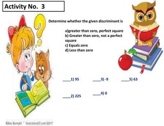 Determine whether the given discriminant is
a)greater than zero, perfect square
b) Greater than zero, not a perfect
square
c) Equals zero
d) Less than zero
____1) 95
____2) 225
____3) -9
____4) 0
____5) 63
Activity No. 3
 