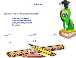 Activity # 4
Determine whether the given discriminant is
a) real, rational, equal
b) real, rational, unequal
c) real, irrational, unequal
d) imaginary
____1) 12
____2) 0
____3) 49
____4) -5
____1) 27
 