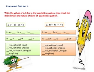 Assessment Card No. 1:
Write the values of a, b & c in the quadratic equation, then check the
discriminant and nature of roots of quadratic equation .
1. x2 – 8x + 15 = 0
I. a = ___ b = ___ c = ___
II. __ 4 __) 0 __ ) -4
__real, rational, equal
__real, rational, unequal
__real, irrational, unequal
__imaginary
2. 2x2 + 4x + 4 = 0
I. a = ___ b = ___ c = ___
II. __) 16 __) 0 __ ) -16
__real, rational, equal
__real, rational, unequal
__real, irrational, unequal
__imaginary
 