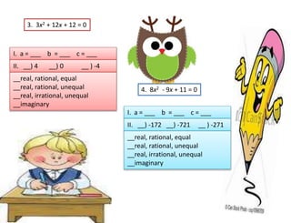 3. 3x2 + 12x + 12 = 0
I. a = ___ b = ___ c = ___
II. __) 4 __) 0 __ ) -4
__real, rational, equal
__real, rational, unequal
__real, irrational, unequal
__imaginary
4. 8x2 - 9x + 11 = 0
I. a = ___ b = ___ c = ___
II. __) -172 __) -721 __ ) -271
__real, rational, equal
__real, rational, unequal
__real, irrational, unequal
__imaginary
 
