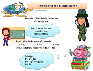 How to find the discriminant?
Example 1: Find the discriminant of
x
2
– 2x – 15 = 0
Step 2: Identify the value of a, b and c
a = 1 b = -2 c = -15
Step 3: Substitute these values to b
2
– 4ac
Step 1: Write first the
equation into
standard form
Solution:
D = b
2
– 4ac
D = (-2)
2
– 4(1)(15)
D = 64
 