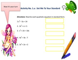 Activity No. 1.a : Set Me To Your Standard
Now it’s your turn
Directions: Rewrite each quadratic equation in standard form.
1 x
2
– 5x = 14
2. 2x
2
+ x = 5
3. x
2
+ 25 = 10x
4. 4x
2
= 9x - 7
5. 3x
2
+ 2x = 5
 