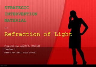 STRATEGIC
INTERVENTION
MATERIAL
for
Refraction of Light
Prepared by: ALVIN P. CAJILES
Teacher I
Narra National High School
 