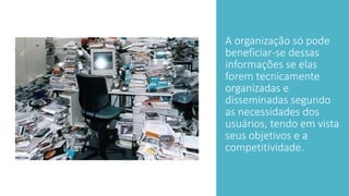 A organização só pode
beneficiar-se dessas
informações se elas
forem tecnicamente
organizadas e
disseminadas segundo
as necessidades dos
usuários, tendo em vista
seus objetivos e a
competitividade.
 