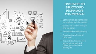 HABILIDADESDO
BIBLIOTECÁRIO
DEMANDADAS
PELOMERCADO
• Conhecimento do ambiente
de negócios da informação;
• Excelência na comunicação
oral e escrita;
• Flexibilidade e polivalência;
• Atualização profissional
constante;
• Capacidade de entender e
gerenciar episódios de
diferentes naturezas e
aplicações.
 