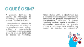 O QUE É O SIM?
A primeira definição de
sistema de informação de
marketing apresentada foi
em 1967 por COX e GOOD :
Compreende um conjunto de
procedimentos e métodos
para o planejamento, coleta,
análise e apresentação
regulares de informação para
o uso no processo de tomada
de decisão de marketing.
Kotler e Keller (2006, p. 71) afirmam que
o “sistema de informação de marketing é
constituído de pessoas, equipamentos e
procedimentos dedicados a coletar,
classificar, analisar, avaliar e distribuir as
informações necessárias de maneira
precisa e oportuna para aqueles que
tomam as decisões de marketing”.
 