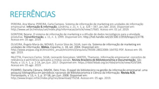 REFERÊNCIAS
PEREIRA, Ana Maria; PEREIRA, Carla Campos. Sistema de informação de marketing em unidades de informação
empresarial. Informação & Informação, Londrina, v. 21, n. 1, p. 324 – 347, jan./abr. 2016. Disponível em:
http://www.uel.br/revistas/uel/index.php/informacao/article/view/17665. Acesso em: 01 jul. 2019.
GONTOW, Rejane. O sistema de informação de marketing e a difusão de dados tecnológicos para a atividade
produtiva. Transinformação, v. 11, n. 3, 1999. Disponível em: http://hdl.handle.net/20.500.11959/brapci/23778.
Acesso em: 05 ago. 2019.
OLIVEIRA, Ângela Maria de; NOVAIS, Eunice Silva de; SILVA, Ivani da. Sistema de informação de marketing em
unidades de informação. Biblios, Espanha, n. 18, set. 2004. Disponível em:
http://www.anppas.org.br/encontro_anual/encontro3/arquivos/TA506-28022006-164702.PDF. Acesso em: 05
ago. 2019.
PALETTA, Francisco Carlos; SILVA, Leonardo Gonçalves; SANTOS, Thamyres. Informação empresarial: conceitos de
relevância e pertinência aplicados a mídias sociais. Revista Brasileira de Biblioteconomia e Documentação, São
Paulo, v. 13, n. 1, p. 2-14, jan./jun. 2017. Disponível em: https://rbbd.febab.org.br/rbbd/article/view/429/584.
Acesso em: 05 ago. 2019.
PIZARRO, Daniella Câmara; DAVOK, Delsi Fries. O papel do bibliotecário na gestão da informação empresarial: uma
pesquisa bibliográfica em periódicos nacionais de Biblioteconomia e Ciência da Informação. Revista ACB,
Florianópolis, v. 13, n. 1, p. 37-58, jan./jun. 2008. Disponível em:
http://www.brapci.inf.br/index.php/res/download/79258. Acesso em: 05 ago. 2019.
 