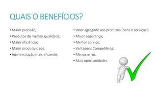 QUAIS O BENEFÍCIOS?
• Valor agregado aos produtos (bens e serviços);
• Maior segurança;
• Melhor serviço;
• Vantagens Competitivas;
• Menos erros;
• Mais oportunidades.
• Maior precisão;
• Produtos de melhor qualidade;
• Maior eficiência;
• Maior produtividade;
• Administração mais eficiente.
 