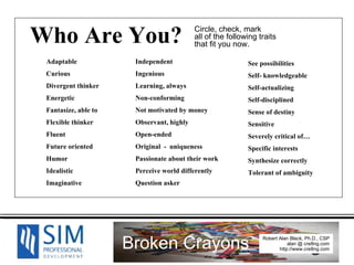 Who Are You? See possibilities Self- knowledgeable Self-actualizing Self-disciplined Sense of destiny Sensitive Severely critical of… Specific interests Synthesize correctly  Tolerant of ambiguity Adaptable Curious Divergent thinker Energetic Fantasize, able to Flexible thinker Fluent Future oriented Humor Idealistic Imaginative Independent Ingenious Learning, always Non-conforming Not motivated by money Observant, highly Open-ended Original  -  uniqueness Passionate about their work Perceive world differently Question asker Circle, check, mark all of the following traits that fit you now. 