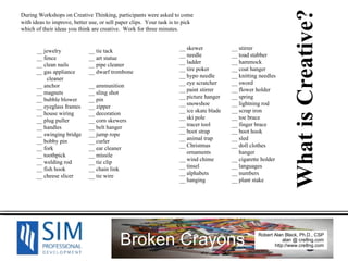 __ jewelry __ tie tack __ fence __ art statue __ clean nails __ pipe cleaner __ gas appliance __ dwarf trombone cleaner __ anchor __ ammunition __ magnets __ sling shot __ bubble blower __ pin __ eyeglass frames __ zipper __ house wiring __ decoration __ plug puller __ corn skewers __ handles __ belt hanger __ swinging bridge __ jump rope __ bobby pin __ curler __ fork __ ear cleaner __ toothpick __ missile __ welding rod __ tie clip __ fish hook __ chain link __ cheese slicer __ tie wire During Workshops on Creative Thinking, participants were asked to come with ideas to improve, better use, or sell paper clips.  Your task is to pick which of their ideas you think are creative.  Work for three minutes.  __ skewer __ stirrer __ needle __ toad stabber __ ladder __ hammock __ tire poker __ coat hanger __ hypo needle __ knitting needles __ eye scratcher __ sword __ paint stirrer __ flower holder __ picture hanger __ spring __ snowshoe __ lightning rod __ ice skate blade __ scrap iron __ ski pole __ toe brace __ tracer tool __ finger brace __ boot strap __ boot hook __ animal trap __ sled __ Christmas __ doll clothes ornaments   hanger __ wind chime __ cigarette holder __ tinsel __ languages __ alphabets __ numbers __ hanging  __ plant stake What is Creative? 
