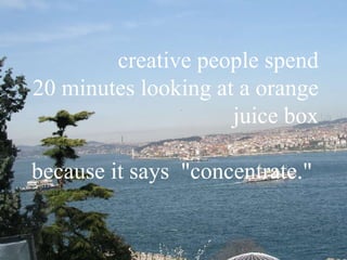 creative people spend 20 minutes looking at a orange juice box because it says  "concentrate."   