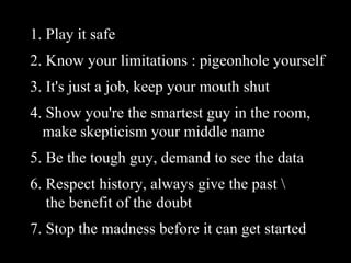 1. Play it safe 2. Know your limitations : pigeonhole yourself 3. It's just a job, keep your mouth shut 4. Show you're the smartest guy in the room,    make skepticism your middle name 5. Be the tough guy, demand to see the data 6. Respect history, always give the past \   the benefit of the doubt 7. Stop the madness before it can get started  