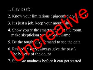 1. Play it safe 2. Know your limitations : pigeonhole yourself 3. It's just a job, keep your mouth shut 4. Show you're the smartest guy in the room,    make skepticism your middle name 5. Be the tough guy, demand to see the data 6. Respect history, always give the past \   the benefit of the doubt 7. Stop the madness before it can get started  Uncreative 