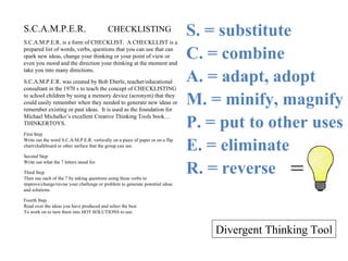 S.C.A.M.P.E.R.  CHECKLISTING S.C.A.M.P.E.R. is a form of CHECKLIST.  A CHECKLLIST is a prepared list of words, verbs, questions that you can use that can spark new ideas, change your thinking or your point of view or even you mood and the direction your thinking at the moment and take you into many directions. S.C.A.M.P.E.R. was created by Bob Eberle, teacher/educational consultant in the 1970 s to teach the concept of CHECKLISTING to school children by using a memory device (acronym) that they could easily remember when they needed to generate new ideas or remember existing or past ideas.  It is used as the foundation for Michael Michalko’s excellent Creative Thinking Tools book…THINKERTOYS. First Step Write out the word S.C.A.M.P.E.R. vertically on a piece of paper or on a flip chart/chalkboard or other surface that the group can see. Second Step Write out what the 7 letters stand for. Third Step Then use each of the 7 by asking questions using these verbs to improve/change/revise your challenge or problem to generate potential ideas and solutions. Fourth Step Read over the ideas you have produced and select the best To work on to turn them into HOT SOLUTIONS to use. = S. = substitute C. = combine A. = adapt, adopt M. = minify, magnify P. = put to other uses E. = eliminate R. = reverse Divergent Thinking Tool 