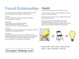 Forced Relationships This is an idea generating technique that appears in many books about creative thinking and creative thinking or innovation tools. First Step choose something totally unrelated to the problem or challenge You or your group are working on. Second Step List everything you or your group know about it. (Who? What? When? Where? Why? How?… physical, visual, tactile,…all senses, good and bad) Third Step List everything you or your group know about your problem or challenge. (WWWWWH…and using all the senses) Fourth Step Take items/details/aspects from the first list and FORCE FIT them to features Or details from the second list.  Your goal is to see if the features from The randomly chosen, unrelated thing/animal sparks ideas for improving, Changing, correcting features of the problem.   A traditional example or warm-up for doing this consists of… 1st. Ask the person or group to write everything they know about a canary (or a bird in their country. 2nd. Ask the person or group to write everything they know about the chair they are sitting in. 3rd.  Then I ask them to combine (FORCE FIT or make a FORCED Relationship) one item from the canary list with  The chair’s list with the goal to improve, change, correct the chair design or to generate ideas for designing the ultimate chair. Sample + = Feathers-Soft + chair is hard = make seat soft Yellow + chair is ship gray = add color Divergent Thinking Tool 