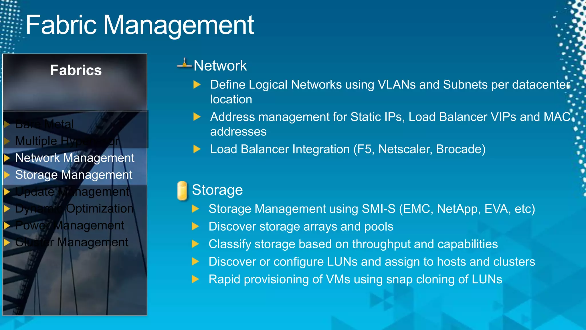 Fabric ManagementFabricsBare MetalMultiple HypervisorNetwork ManagementStorage ManagementUpdate ManagementDynamic OptimizationPower ManagementCluster ManagementNetworkDefine Logical Networks using VLANs and Subnets per datacenter locationAddress management for Static IPs, Load Balancer VIPs and MAC addressesLoad Balancer Integration (F5, Netscaler, Brocade)StorageStorage Management using SMI-S (EMC, NetApp, EVA, etc)Discover storage arrays and poolsClassify storage based on throughput and capabilitiesDiscover or configure LUNs and assign to hosts and clustersRapid provisioning of VMs using snap cloning of LUNs
