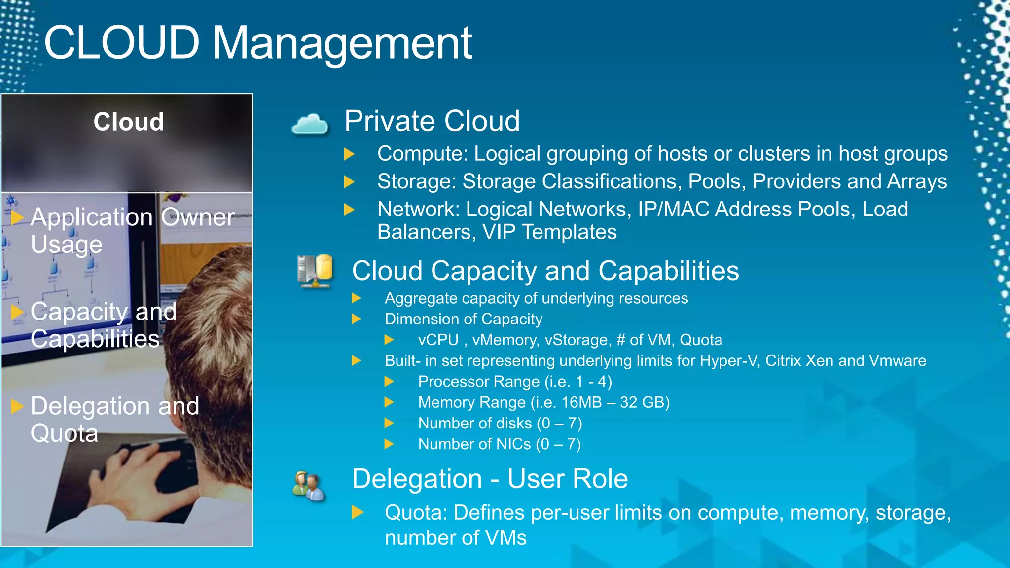 CLOUD ManagementCloudPrivate CloudCompute: Logical grouping of hosts or clusters in host groupsStorage: Storage Classifications, Pools, Providers and ArraysNetwork: Logical Networks, IP/MAC Address Pools, Load Balancers, VIP TemplatesApplication Owner UsageCapacity and CapabilitiesDelegation and QuotaCloud Capacity and CapabilitiesAggregate capacity of underlying resourcesDimension of CapacityvCPU , vMemory, vStorage, # of VM, QuotaBuilt- in set representing underlying limits for Hyper-V, Citrix Xen and VmwareProcessor Range (i.e. 1 - 4)Memory Range (i.e. 16MB – 32 GB)Number of disks (0 – 7)Number of NICs (0 – 7)Delegation - User RoleQuota: Defines per-user limits on compute, memory, storage, number of VMs 