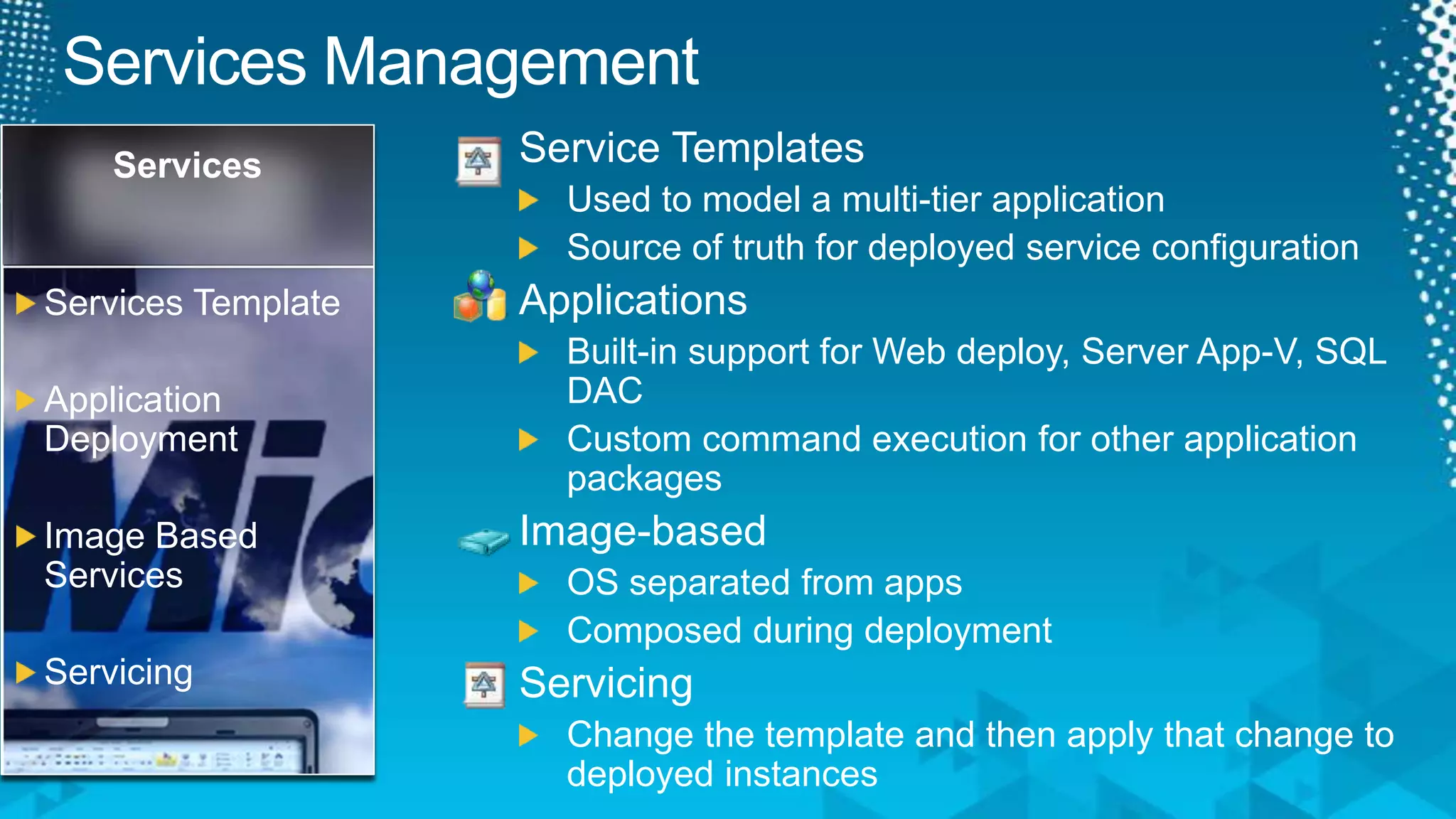 Services ManagementService TemplatesUsed to model a multi-tier applicationSource of truth for deployed service configurationApplicationsBuilt-in support for Web deploy, Server App-V, SQL DACCustom command execution for other application packagesImage-basedOS separated from appsComposed during deploymentServicingChange the template and then apply that change to deployed instancesServicesServices TemplateApplication DeploymentImage Based ServicesServicing