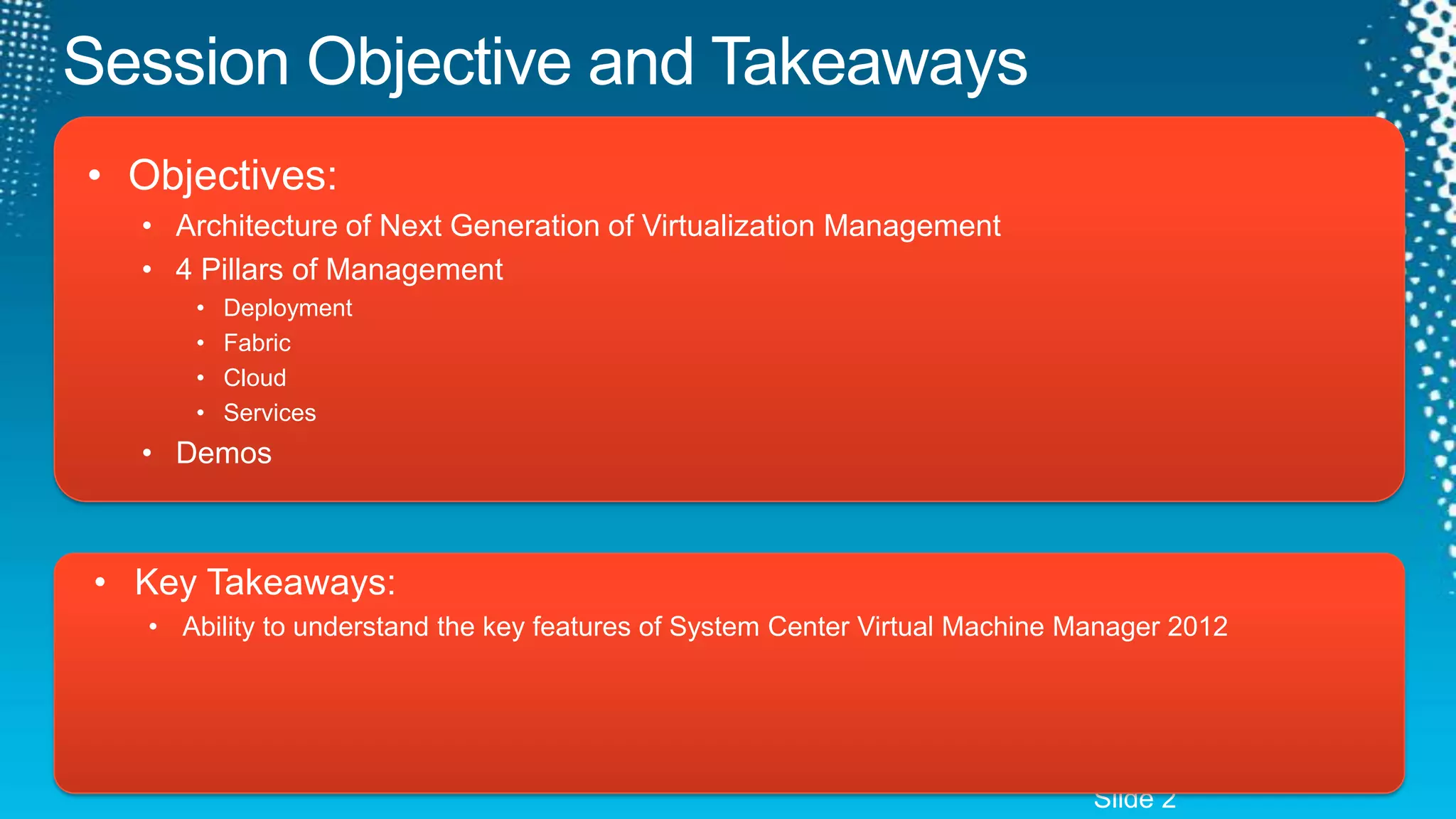Session Objective and TakeawaysObjectives:Architecture of Next Generation of Virtualization Management4 Pillars of ManagementDeploymentFabricCloudServicesDemosKey Takeaways:Ability to understand the key features of System Center Virtual Machine Manager 2012Slide 2