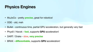 Physics Engines
• MuJoCo - pretty precise, great for robotics!
• ODE - old, meh
• Bullet - continuous time, partial GPU acceleration, but generally very fast
• PhysX / Havok - fast, supports GPU acceleration!
• DART / Drake - slow, very precise
• BRAX - di
ff
erentiable, supports GPU acceleration!
 
