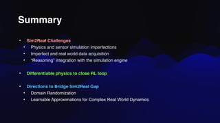 Summary
• Sim2Real Challenges
• Physics and sensor simulation imperfections
• Imperfect and real world data acquisition
• “Reasoning” integration with the simulation engine
• Differentiable physics to close RL loop
• Directions to Bridge Sim2Real Gap
• Domain Randomization
• Learnable Approximations for Complex Real World Dynamics
 