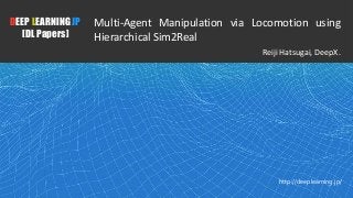 1
DEEP LEARNING JP
[DL Papers]
http://deeplearning.jp/
Multi-Agent Manipulation via Locomotion using
Hierarchical Sim2Real
Reiji Hatsugai, DeepX.
 