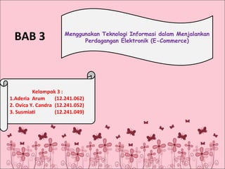 BAB 3

Menggunakan Teknologi Informasi dalam Menjalankan
Perdagangan Elektronik (E-Commerce)

Kelompok 3 :
1.Aderia Arum
(12.241.062)
2. Ovica Y. Candra (12.241.052)
3. Susmiati
(12.241.049)

 