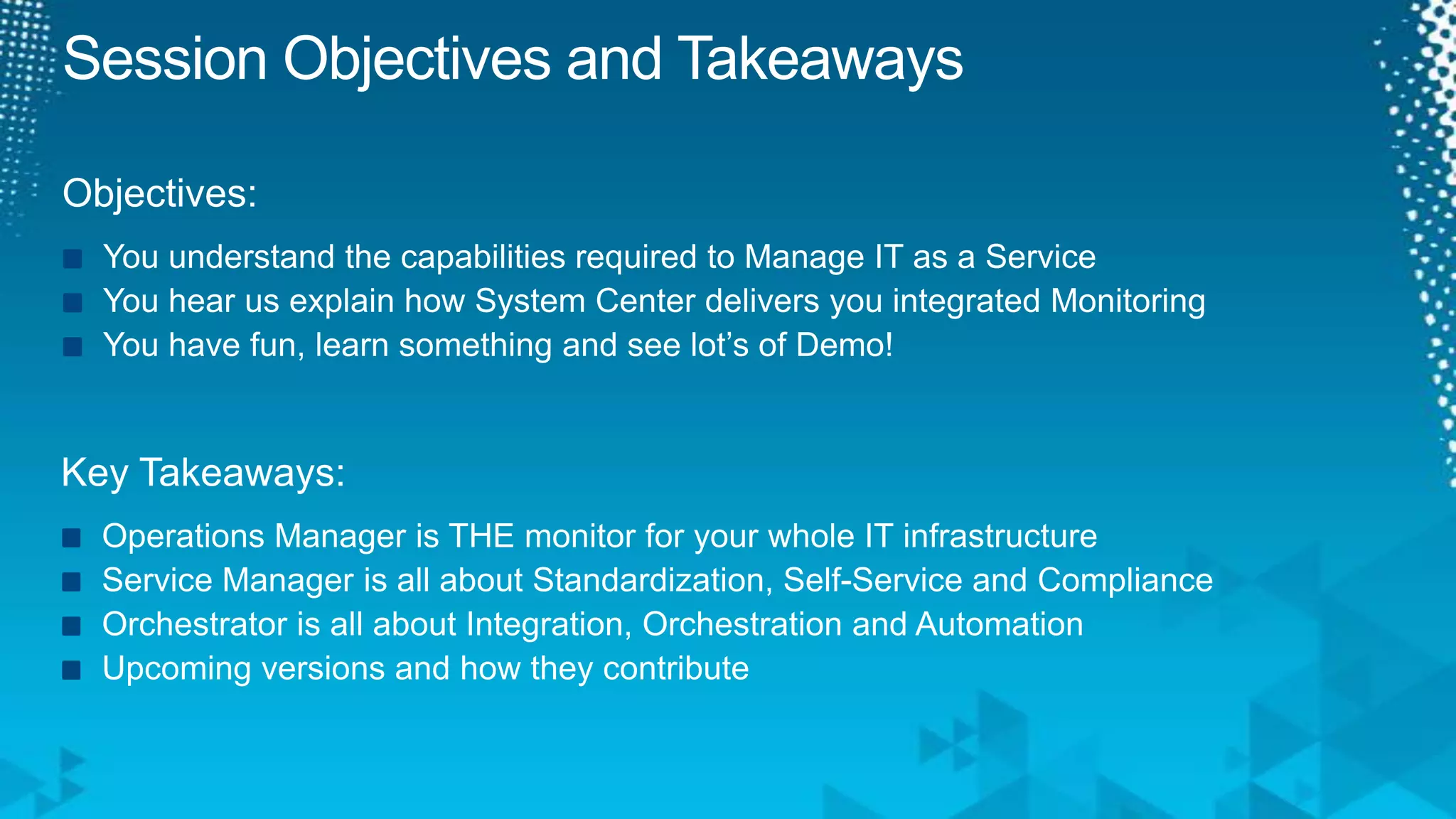 Session Objectives and TakeawaysObjectives:You understand the capabilities required to Manage IT as a ServiceYou hear us explain how System Center delivers you integrated MonitoringYou have fun, learn something and see lot’s of Demo!Key Takeaways:Operations Manager is THE monitor for your whole IT infrastructure Service Manager is all about Standardization, Self-Service and ComplianceOrchestrator is all about Integration, Orchestration and AutomationUpcoming versions and how they contribute