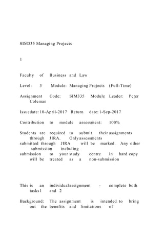 SIM335 Managing Projects
1
Faculty of Business and Law
Level: 3 Module: Managing Projects (Full-Time)
Assignment Code: SIM335 Module Leader: Peter
Coleman
Issuedate: 10-April-2017 Return date: 1-Sep-2017
Contribution to module assessment: 100%
Students are required to submit their assignments
through JIRA. Only assessments
submitted through JIRA will be marked. Any other
submission including
submission to your study centre in hard copy
will be treated as a non-submission
This is an individual assignment - complete both
tasks1 and 2
Background: The assignment is intended to bring
out the benefits and limitations of
 