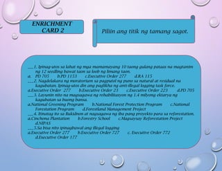 ENRICHMENT
CARD 2 Piliin ang titik ng tamang sagot.
___1. Ipinag-utos sa lahat ng mga mamamayang 10 taong gulang pataas na magtanim
ng 12 seedling bawat taon sa loob ng limang taon.
a. PD 705 b.PD 1153 c.Executive Order 277 d.RA 115
___2. Nagdelakara ng moratorium sa pagputol ng puno sa natural at residual na
kagubatan. Ipinag-utos din ang paglikha ng anti-illegal logging task force.
a.Executive Order 277 b.Executive Order 23 c.Executive Order 223 d.PD 705
___3. Layunin nito na magsagawa ng rehabilitasyon ng 1.4 milyong ektarya ng
kagubatan sa buong bansa.
a.National Greening Program b.National Forest Protection Program c.National
Forestation Program d.Forestland Management Project
___4. Itinatag ito sa Bukidnon at nagsagawa ng iba pang proyekto para sa reforestation.
a.Cinchona Plantation b.Forestry School c.Magsaysay Reforestation Project
d.NIPAS
___5.Sa bisa nito ipinagbawal ang illegal logging
a.Executive Order 277 b.Executive Order 727 c. Executive Order 772
d.Executive Order 177
 