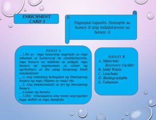 ENRICHMENT
CARD 3 Pagtapat-tapatin. Hanapin sa
hanay B ang inilalarawan sa
hanay A
HANAY A
__1.Ito ay mga basurang nagmula sa mga
tahanan at komersyal na establisimyento,
mga basura na nakikita sa paligid, mga
basura na nagmumula sa sektor ng
agrikultura at iba pang basurang hindi
nakakalason
__2. Ang malaking bahagdan ng itinatapong
basura ng mga Pilipino ay mula rito
__3. Ang pinakamalaki sa uri ng tinatapong
basura
__4.Katas ng basura
__5.Dito isinasagawa ang waste segregation
bago dalhin sa mga dumpsite
HANAY B
A. Materials
Recovery Facility
B. Solid Waste
C. Leachate
D. Biodegradable
E. Tahanan
 