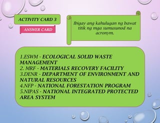 ACTIVITY CARD 3
Ibigay ang kahulugan ng bawat
titik ng mga sumusunod na
acronym.
1.ESWM - ECOLOGICAL SOLID WASTE
MANAGEMENT
2. MRF - MATERIALS RECOVERY FACILITY
3.DENR - DEPARTMENT OF ENVIRONMENT AND
NATURAL RESOURCES
4.NFP - NATIONAL FORESTATION PROGRAM
5.NIPAS - NATIONAL INTEGRATED PROTECTED
AREA SYSTEM
ANSWER CARD
 