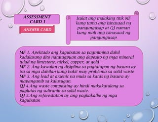 ASSESSMENT
CARD 1
Isulat ang malaking titik MF
kung tama ang isinasaad ng
pangungusap at QJ naman
kung mali ang isinasaad ng
pangungusap
MF 1. Apektado ang kagubatan sa pagmimina dahil
kadalasang dito natatagpuan ang deposito ng mga mineral
tulad ng limestone, nickel, copper, at gold
MF 2. Ang kawalan ng disiplina sa pagtatapon ng basura ay
isa sa mga dahilan kung bakit may problema sa solid waste
MF 3. Ang lead at arsenic na mula sa katas ng basura ay
mapanganib sa kalusugan.
QJ 4.Ang waste composting ay hindi makakatulong sa
paglutas ng suliranin sa solid waste.
QJ 5.Ang reforestation ay ang pagkakalbo ng mga
kagubatan
ANSWER CARD
 