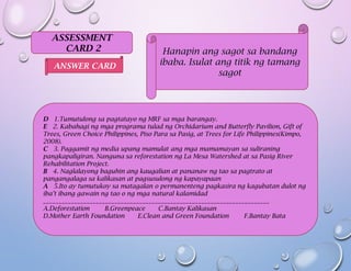 ASSESSMENT
CARD 2 Hanapin ang sagot sa bandang
ibaba. Isulat ang titik ng tamang
sagot
D 1.Tumutulong sa pagtatayo ng MRF sa mga barangay.
E 2. Kabahagi ng mga programa tulad ng Orchidarium and Butterfly Pavilion, Gift of
Trees, Green Choice Philippines, Piso Para sa Pasig, at Trees for Life Philippines(Kimpo,
2008).
C 3. Paggamit ng media upang mamulat ang mga mamamayan sa suliraning
pangkapaligiran. Nanguna sa reforestation ng La Mesa Watershed at sa Pasig River
Rehabilitation Project.
B 4. Naglalayong baguhin ang kaugalian at pananaw ng tao sa pagtrato at
pangangalaga sa kalikasan at pagsusulong ng kapayapaan
A 5.Ito ay tumutukoy sa matagalan o permanenteng pagkasira ng kagubatan dulot ng
iba’t ibang gawain ng tao o ng mga natural kalamidad
_________________________________________________________________________
A.Deforestation B.Greenpeace C.Bantay Kalikasan
D.Mother Earth Foundation E.Clean and Green Foundation F.Bantay Bata
ANSWER CARD
 