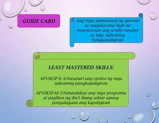 GUIDE CARD Ang mga sumusunod na gawain
ay naglalayong higit na
maunawaan ang aralin tungkol
sa Mga Suliraning
Pangkapaligiran
LEAST MASTERED SKILLS:
AP10KSP-Ic-4:Nasusuri ang epekto ng mga
suliraning pangkapaligiran
AP10KSP-Id-5:Natatalakay ang mga programa
at paglikos ng iba’t ibang sektor upang
pangalagaan ang kapaligiran
 