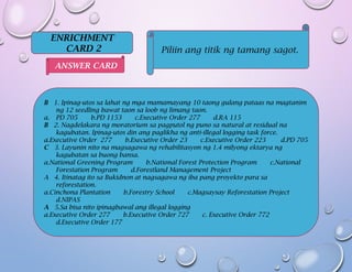 ENRICHMENT
CARD 2 Piliin ang titik ng tamang sagot.
B 1. Ipinag-utos sa lahat ng mga mamamayang 10 taong gulang pataas na magtanim
ng 12 seedling bawat taon sa loob ng limang taon.
a. PD 705 b.PD 1153 c.Executive Order 277 d.RA 115
B 2. Nagdelakara ng moratorium sa pagputol ng puno sa natural at residual na
kagubatan. Ipinag-utos din ang paglikha ng anti-illegal logging task force.
a.Executive Order 277 b.Executive Order 23 c.Executive Order 223 d.PD 705
C 3. Layunin nito na magsagawa ng rehabilitasyon ng 1.4 milyong ektarya ng
kagubatan sa buong bansa.
a.National Greening Program b.National Forest Protection Program c.National
Forestation Program d.Forestland Management Project
A 4. Itinatag ito sa Bukidnon at nagsagawa ng iba pang proyekto para sa
reforestation.
a.Cinchona Plantation b.Forestry School c.Magsaysay Reforestation Project
d.NIPAS
A 5.Sa bisa nito ipinagbawal ang illegal logging
a.Executive Order 277 b.Executive Order 727 c. Executive Order 772
d.Executive Order 177
ANSWER CARD
 
