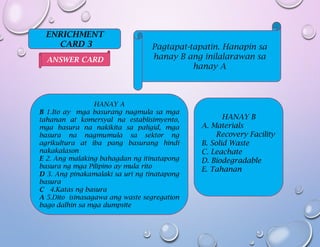 ENRICHMENT
CARD 3 Pagtapat-tapatin. Hanapin sa
hanay B ang inilalarawan sa
hanay A
HANAY A
B 1.Ito ay mga basurang nagmula sa mga
tahanan at komersyal na establisimyento,
mga basura na nakikita sa paligid, mga
basura na nagmumula sa sektor ng
agrikultura at iba pang basurang hindi
nakakalason
E 2. Ang malaking bahagdan ng itinatapong
basura ng mga Pilipino ay mula rito
D 3. Ang pinakamalaki sa uri ng tinatapong
basura
C 4.Katas ng basura
A 5.Dito isinasagawa ang waste segregation
bago dalhin sa mga dumpsite
HANAY B
A. Materials
Recovery Facility
B. Solid Waste
C. Leachate
D. Biodegradable
E. Tahanan
ANSWER CARD
 