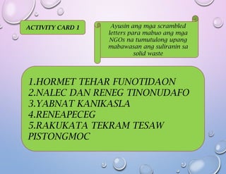 ACTIVITY CARD 1 Ayusin ang mga scrambled
letters para mabuo ang mga
NGOs na tumutulong upang
mabawasan ang suliranin sa
solid waste
1.HORMET TEHAR FUNOTIDAON
2.NALEC DAN RENEG TINONUDAFO
3.YABNAT KANIKASLA
4.RENEAPECEG
5.RAKUKATA TEKRAM TESAW
PISTONGMOC
 